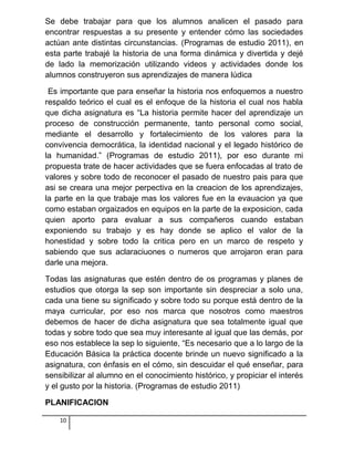 Se debe trabajar para que los alumnos analicen el pasado para
encontrar respuestas a su presente y entender cómo las sociedades
actúan ante distintas circunstancias. (Programas de estudio 2011), en
esta parte trabajé la historia de una forma dinámica y divertida y dejé
de lado la memorización utilizando videos y actividades donde los
alumnos construyeron sus aprendizajes de manera lúdica
Es importante que para enseñar la historia nos enfoquemos a nuestro
respaldo teórico el cual es el enfoque de la historia el cual nos habla
que dicha asignatura es “La historia permite hacer del aprendizaje un
proceso de construcción permanente, tanto personal como social,
mediante el desarrollo y fortalecimiento de los valores para la
convivencia democrática, la identidad nacional y el legado histórico de
la humanidad.” (Programas de estudio 2011), por eso durante mi
propuesta trate de hacer actividades que se fuera enfocadas al trato de
valores y sobre todo de reconocer el pasado de nuestro pais para que
asi se creara una mejor perpectiva en la creacion de los aprendizajes,
la parte en la que trabaje mas los valores fue en la evauacion ya que
como estaban orgaizados en equipos en la parte de la exposicion, cada
quien aporto para evaluar a sus compañeros cuando estaban
exponiendo su trabajo y es hay donde se aplico el valor de la
honestidad y sobre todo la critica pero en un marco de respeto y
sabiendo que sus aclaraciuones o numeros que arrojaron eran para
darle una mejora.
Todas las asignaturas que estén dentro de os programas y planes de
estudios que otorga la sep son importante sin despreciar a solo una,
cada una tiene su significado y sobre todo su porque está dentro de la
maya curricular, por eso nos marca que nosotros como maestros
debemos de hacer de dicha asignatura que sea totalmente igual que
todas y sobre todo que sea muy interesante al igual que las demás, por
eso nos establece la sep lo siguiente, “Es necesario que a lo largo de la
Educación Básica la práctica docente brinde un nuevo significado a la
asignatura, con énfasis en el cómo, sin descuidar el qué enseñar, para
sensibilizar al alumno en el conocimiento histórico, y propiciar el interés
y el gusto por la historia. (Programas de estudio 2011)
PLANIFICACION
10
 