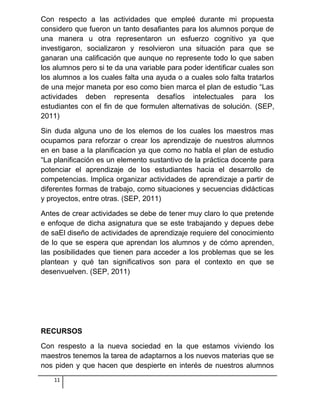 Con respecto a las actividades que empleé durante mi propuesta
considero que fueron un tanto desafiantes para los alumnos porque de
una manera u otra representaron un esfuerzo cognitivo ya que
investigaron, socializaron y resolvieron una situación para que se
ganaran una calificación que aunque no represente todo lo que saben
los alumnos pero si te da una variable para poder identificar cuales son
los alumnos a los cuales falta una ayuda o a cuales solo falta tratarlos
de una mejor maneta por eso como bien marca el plan de estudio “Las
actividades deben representa desafíos intelectuales para los
estudiantes con el fin de que formulen alternativas de solución. (SEP,
2011)
Sin duda alguna uno de los elemos de los cuales los maestros mas
ocupamos para reforzar o crear los aprendizaje de nuestros alumnos
en en base a la planificacion ya que como no habla el plan de estudio
“La planificación es un elemento sustantivo de la práctica docente para
potenciar el aprendizaje de los estudiantes hacia el desarrollo de
competencias. Implica organizar actividades de aprendizaje a partir de
diferentes formas de trabajo, como situaciones y secuencias didácticas
y proyectos, entre otras. (SEP, 2011)
Antes de crear actividades se debe de tener muy claro lo que pretende
e enfoque de dicha asignatura que se este trabajando y depues debe
de saEl diseño de actividades de aprendizaje requiere del conocimiento
de lo que se espera que aprendan los alumnos y de cómo aprenden,
las posibilidades que tienen para acceder a los problemas que se les
plantean y qué tan significativos son para el contexto en que se
desenvuelven. (SEP, 2011)
RECURSOS
Con respesto a la nueva sociedad en la que estamos viviendo los
maestros tenemos la tarea de adaptarnos a los nuevos materias que se
nos piden y que hacen que despierte en interés de nuestros alumnos
11
 