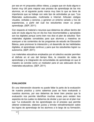 por eso en mi propuesta utilice videos, y juegos que sin duda alguna e
fueron muy útil para mejorar ese proceso de aprendizaje de los mis
alumnos, en el siguiente punto marca muy bien lo que se tiene de
importancia que se trabaje con este tipo de actividades ya que :”Los
Materiales audiovisuales, multimedia e Internet. Articulan códigos
visuales, verbales y sonoros, y generan un entorno variado y rico de
experiencias, a partir del cual los estudiantes crean su propio
aprendizaje. (SEP, 2011)
Con respecto al material o recursos que debemos de utilizar dentro del
aula sin duda alguna hoy en día los mas recomendables y apropiados
son los digitales porque como bien nos dice el plan de estudios “Son
materiales digitales concebidos para que alumnos y maestros se
acerquen a los contenidos de los programas de estudio de Educación
Básica, para promover la interacción y el desarrollo de las habilidades
digitales, el aprendizaje continuo y para que los estudiantes logren su
autonomía. (SEP, 2011)
Los materiales educativos empleados por el colectivo escolar permiten
el disfrute en el uso del tiempo libre, la creación de redes de
aprendizaje y la integración de comunidades de aprendizaje en que el
maestro se concibe como un mediador para el uso adecuado de los
materiales educativos. (SEP, 2011)
EVALUACION
En una intervención docente no puede faltar la parte de la evaluación
de nuestra practica y como sabemos pues se hace evaluando a
nuestros alumnos, por eso debemos de tener bien preciso que la
evaluación nos permite identificar muchas cosas pero existen tres
aspectos de los cuales no debemos de olvidar y por eso en el plan mar
que “La evaluación de los aprendizajes es el proceso que permite
obtener evidencias, elaborar juicios y brindar retroalimentación sobre
los logros de aprendizaje de los alumnos a lo largo de su formación;
12
 
