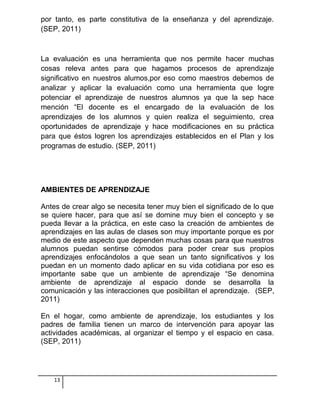 por tanto, es parte constitutiva de la enseñanza y del aprendizaje.
(SEP, 2011)
La evaluación es una herramienta que nos permite hacer muchas
cosas releva antes para que hagamos procesos de aprendizaje
significativo en nuestros alumos,por eso como maestros debemos de
analizar y aplicar la evaluación como una herramienta que logre
potenciar el aprendizaje de nuestros alumnos ya que la sep hace
mención “El docente es el encargado de la evaluación de los
aprendizajes de los alumnos y quien realiza el seguimiento, crea
oportunidades de aprendizaje y hace modificaciones en su práctica
para que éstos logren los aprendizajes establecidos en el Plan y los
programas de estudio. (SEP, 2011)
AMBIENTES DE APRENDIZAJE
Antes de crear algo se necesita tener muy bien el significado de lo que
se quiere hacer, para que así se domine muy bien el concepto y se
pueda llevar a la práctica, en este caso la creación de ambientes de
aprendizajes en las aulas de clases son muy importante porque es por
medio de este aspecto que dependen muchas cosas para que nuestros
alumnos puedan sentirse cómodos para poder crear sus propios
aprendizajes enfocándolos a que sean un tanto significativos y los
puedan en un momento dado aplicar en su vida cotidiana por eso es
importante sabe que un ambiente de aprendizaje “Se denomina
ambiente de aprendizaje al espacio donde se desarrolla la
comunicación y las interacciones que posibilitan el aprendizaje. (SEP,
2011)
En el hogar, como ambiente de aprendizaje, los estudiantes y los
padres de familia tienen un marco de intervención para apoyar las
actividades académicas, al organizar el tiempo y el espacio en casa.
(SEP, 2011)
13
 
