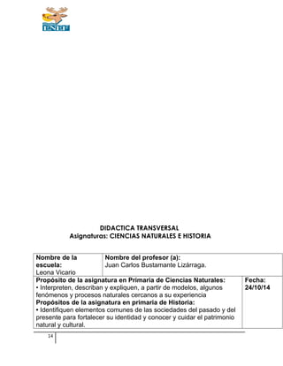 DIDACTICA TRANSVERSAL
Asignaturas: CIENCIAS NATURALES E HISTORIA
Nombre de la
escuela:
Leona Vicario
Nombre del profesor (a):
Juan Carlos Bustamante Lizárraga.
Propósito de la asignatura en Primaria de Ciencias Naturales:
• Interpreten, describan y expliquen, a partir de modelos, algunos
fenómenos y procesos naturales cercanos a su experiencia
Propósitos de la asignatura en primaria de Historia:
• Identifiquen elementos comunes de las sociedades del pasado y del
presente para fortalecer su identidad y conocer y cuidar el patrimonio
natural y cultural.
Fecha:
24/10/14
14
 