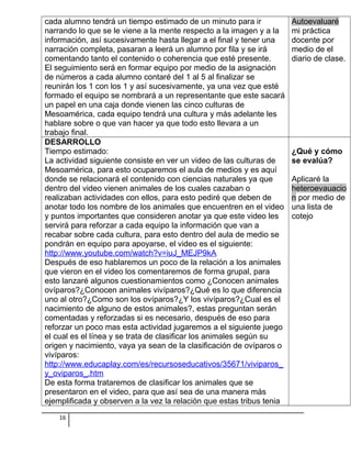cada alumno tendrá un tiempo estimado de un minuto para ir
narrando lo que se le viene a la mente respecto a la imagen y a la
información, así sucesivamente hasta llegar a el final y tener una
narración completa, pasaran a leerá un alumno por fila y se irá
comentando tanto el contenido o coherencia que esté presente.
El seguimiento será en formar equipo por medio de la asignación
de números a cada alumno contaré del 1 al 5 al finalizar se
reunirán los 1 con los 1 y así sucesivamente, ya una vez que esté
formado el equipo se nombrará a un representante que este sacará
un papel en una caja donde vienen las cinco culturas de
Mesoamérica, cada equipo tendrá una cultura y más adelante les
hablare sobre o que van hacer ya que todo esto llevara a un
trabajo final.
Autoevaluaré
mi práctica
docente por
medio de el
diario de clase.
DESARROLLO
Tiempo estimado:
La actividad siguiente consiste en ver un video de las culturas de
Mesoamérica, para esto ocuparemos el aula de medios y es aquí
donde se relacionará el contenido con ciencias naturales ya que
dentro del video vienen animales de los cuales cazaban o
realizaban actividades con ellos, para esto pediré que deben de
anotar todo los nombre de los animales que encuentren en el video
y puntos importantes que consideren anotar ya que este video les
servirá para reforzar a cada equipo la información que van a
recabar sobre cada cultura, para esto dentro del aula de medio se
pondrán en equipo para apoyarse, el video es el siguiente:
http://www.youtube.com/watch?v=iuJ_MEJP9kA
Después de eso hablaremos un poco de la relación a los animales
que vieron en el video los comentaremos de forma grupal, para
esto lanzaré algunos cuestionamientos como ¿Conocen animales
ovíparos?¿Conocen animales vivíparos?¿Qué es lo que diferencia
uno al otro?¿Como son los ovíparos?¿Y los vivíparos?¿Cual es el
nacimiento de alguno de estos animales?, estas preguntan serán
comentadas y reforzadas si es necesario, después de eso para
reforzar un poco mas esta actividad jugaremos a el siguiente juego
el cual es el línea y se trata de clasificar los animales según su
origen y nacimiento, vaya ya sean de la clasificación de ovíparos o
vivíparos:
http://www.educaplay.com/es/recursoseducativos/35671/viviparos_
y_oviparos_.htm
De esta forma trataremos de clasificar los animales que se
presentaron en el video, para que así sea de una manera más
ejemplificada y observen a la vez la relación que estas tribus tenia
¿Qué y cómo
se evalúa?
Aplicaré la
heteroevauacio
n por medio de
una lista de
cotejo
16
 