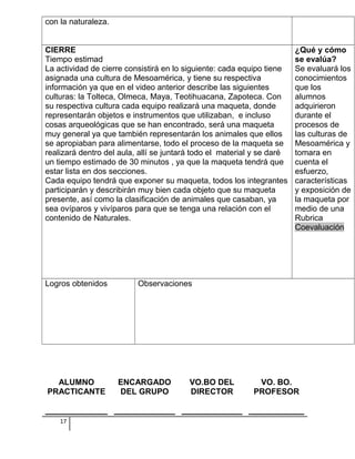 con la naturaleza.
CIERRE
Tiempo estimad
La actividad de cierre consistirá en lo siguiente: cada equipo tiene
asignada una cultura de Mesoamérica, y tiene su respectiva
información ya que en el video anterior describe las siguientes
culturas: la Tolteca, Olmeca, Maya, Teotihuacana, Zapoteca. Con
su respectiva cultura cada equipo realizará una maqueta, donde
representarán objetos e instrumentos que utilizaban, e incluso
cosas arqueológicas que se han encontrado, será una maqueta
muy general ya que también representarán los animales que ellos
se apropiaban para alimentarse, todo el proceso de la maqueta se
realizará dentro del aula, allí se juntará todo el material y se daré
un tiempo estimado de 30 minutos , ya que la maqueta tendrá que
estar lista en dos secciones.
Cada equipo tendrá que exponer su maqueta, todos los integrantes
participarán y describirán muy bien cada objeto que su maqueta
presente, así como la clasificación de animales que casaban, ya
sea ovíparos y vivíparos para que se tenga una relación con el
contenido de Naturales.
¿Qué y cómo
se evalúa?
Se evaluará los
conocimientos
que los
alumnos
adquirieron
durante el
procesos de
las culturas de
Mesoamérica y
tomara en
cuenta el
esfuerzo,
características
y exposición de
la maqueta por
medio de una
Rubrica
Coevaluación
Logros obtenidos Observaciones
ALUMNO
PRACTICANTE
ENCARGADO
DEL GRUPO
VO.BO DEL
DIRECTOR
VO. BO.
PROFESOR
17
 