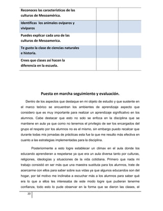 Reconoces las características de las
culturas de Mesoamérica.
Identificas los animales ovíparos y
vivíparos
Puedes explicar cada una de las
culturas de Mesoamerica.
Te gusto la clase de ciencias naturales
e historia.
Crees que clases así hacen la
diferencia en la escuela.
Puesta en marcha seguimiento y evaluación.
Dentro de los aspectos que destaque en mi objeto de estudio y que sustente en
el marco teórico se encuentran los ambientes de aprendizaje aspecto que
considero que es muy importante para realizar un aprendizaje significativo en los
alumnos. Cabe destacar que esto no solo se enfoca en la disciplina que se
mantiene en aula ya que como no tenemos el privilegio de ser los encargados del
grupo el respeto por los alumnos no es el mismo, sin embargo puedo recalcar que
durante todas mis jornadas de prácticas esta fue la que me resulto más efectiva en
cuanto a las estrategias implementadas para la disciplina.
Posteriormente a esto logre establecer un climax en el aula donde los
educando aprendieran a respetarse ya que era un aula diversa tanto por culturas,
religiones, ideologías y situaciones de la vida cotidiana. Primero que nada mi
trabajo consistió en ser más que una maestra sustituta para los alumnos, trate de
acercarme con ellos para saber sobre sus vidas ya que algunos educandos son del
hogar, por tal motivo me inclinaba a escuchar más a los alumnos para saber qué
era lo que a ellos les interesaba de este modo logre que pudieran tenerme
confianza, todo esto lo pude observar en la forma que se dieron las clases, el
20
 