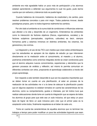 ambiente era más agradable había un poco más de participación y los alumnos
estaban aprendiendo a defender sus argumentos lo cual me gusto, pude darme
cuenta que con esfuerzo y tolerancia todo se puede lograr.
Cuando hablamos de innovación, hablamos de creatividad y de cambio, para
resolver problemas concretos o para vivir mejor. Todos podemos innovar, desde
paradigmas propios, pero no todos logramos realmente los cambios.
Por otro lado el ambiente es la suma total de condiciones e influencias externas
que afectan a la vida y desarrollo de un organismo. Entendemos los ambientes
como la interacción de factores objetivos (físicos, organizativos, sociales) y de
factores subjetivos (perceptuales, cognitivos, culturales) es decir, siempre
formamos parte y estamos inmersos en distintos ambientes, los creamos, los
generamos y los vivimos.
La integración y el uso de las TIC’s son medios que crean estos ambientespara
que los estudiantes se apropien de los objetos de estudio ya que intervienen
directamente en la mediación entre el conocimiento, el maestro y el alumno,
podríamos entenderlos como entornos integrales donde se crean condiciones para
que el alumno adquiera nuevos conocimientos, experiencias y elementos que le
generen procesos de análisis y reflexión; así mismo le permita comunicar en
diferentes contextos con otros, propiciando el aprendizaje colaborativo a través del
propio aprendizaje.
Con respecto a esto también desarrolle lo que son los aspectos importantes que
se deben tomar en cuenta en una planificación, al estar en proceso de la
realización de las actividades me vi a la tarea de adecuar la planificación puesto
que en algunos aspectos no estaban tomados en cuenta las características de los
alumnos, como su comportamiento, gustos e intereses, por tal motivo tuve que
realizar adecuaciones donde tome en cuenta la integración que se espera de todos
los alumnos al grupo para que este sea un aula inclusiva, sé que estoy un poco
lejos de lograr de lleno un aula inclusiva pero creo que el primer paso es la
aceptación entre todos, finalmente respetarse es el deber de cada uno.
Tome en cuenta las características de aquellos alumnos que no terminan los
trabajos a tiempo para poder modificar un poco las actividades logrando que sean
21
 