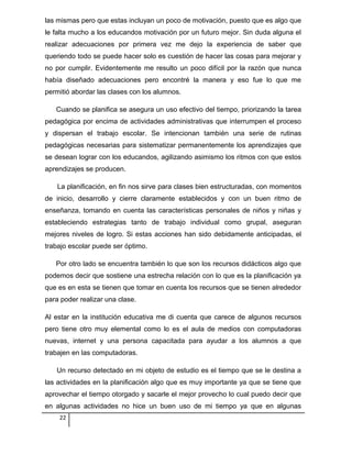 las mismas pero que estas incluyan un poco de motivación, puesto que es algo que
le falta mucho a los educandos motivación por un futuro mejor. Sin duda alguna el
realizar adecuaciones por primera vez me dejo la experiencia de saber que
queriendo todo se puede hacer solo es cuestión de hacer las cosas para mejorar y
no por cumplir. Evidentemente me resulto un poco difícil por la razón que nunca
había diseñado adecuaciones pero encontré la manera y eso fue lo que me
permitió abordar las clases con los alumnos.
Cuando se planifica se asegura un uso efectivo del tiempo, priorizando la tarea
pedagógica por encima de actividades administrativas que interrumpen el proceso
y dispersan el trabajo escolar. Se intencionan también una serie de rutinas
pedagógicas necesarias para sistematizar permanentemente los aprendizajes que
se desean lograr con los educandos, agilizando asimismo los ritmos con que estos
aprendizajes se producen.
La planificación, en fin nos sirve para clases bien estructuradas, con momentos
de inicio, desarrollo y cierre claramente establecidos y con un buen ritmo de
enseñanza, tomando en cuenta las características personales de niños y niñas y
estableciendo estrategias tanto de trabajo individual como grupal, aseguran
mejores niveles de logro. Si estas acciones han sido debidamente anticipadas, el
trabajo escolar puede ser óptimo.
Por otro lado se encuentra también lo que son los recursos didácticos algo que
podemos decir que sostiene una estrecha relación con lo que es la planificación ya
que es en esta se tienen que tomar en cuenta los recursos que se tienen alrededor
para poder realizar una clase.
Al estar en la institución educativa me di cuenta que carece de algunos recursos
pero tiene otro muy elemental como lo es el aula de medios con computadoras
nuevas, internet y una persona capacitada para ayudar a los alumnos a que
trabajen en las computadoras.
Un recurso detectado en mi objeto de estudio es el tiempo que se le destina a
las actividades en la planificación algo que es muy importante ya que se tiene que
aprovechar el tiempo otorgado y sacarle el mejor provecho lo cual puedo decir que
en algunas actividades no hice un buen uso de mi tiempo ya que en algunas
22
 