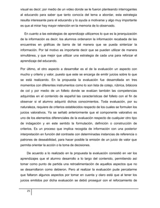 visual es decir; por medio de un video donde se le fueron planteando interrogantes
al educando para saber que tanto conocía del tema a abordar, esta estrategia
resulta interesante para el educando y lo ayuda a motivarse y algo muy importante
es que al mirar hay mayor retención en la memoria de lo observado.
En cuanto a las estrategias de aprendizaje utilizamos lo que es la jerarquización
de la información es decir; los alumnos ordenaron la información recabada de las
encuentras en gráficas de barra de tal manera que se pueda sinterizar la
información. Por tal motivo es importante decir que se pueden utilizar de manera
simultánea, y que mejor que utilizar una estrategia de cada una para reforzar el
aprendizaje del educando.
Por último, el otro aspecto a desarrollar es el de la evaluación un aspecto con
mucho y criterio y valor, puesto que este se encarga de emitir juicios sobre lo que
se está realizando. En la propuesta la evaluación fue desarrollada en tres
momentos con diferentes instrumentos como lo son lista de cotejo, rúbrica, bitácora
de col y por medio de un folleto donde se evalúan también las competencias
adquiridas en el contenido de español las características del folleto con el fin de
observar si el alumno adquirió dichos conocimientos. Toda evaluación, por su
naturaleza, requiere de criterios establecidos respecto de los cuales se formulen los
juicios valorativos. Ya se señaló anteriormente que el componente valorativo es
uno de los elementos diferenciales de la evaluación respecto de cualquier otro tipo
de indagación y en este sentido la formulación, definición o construcción de
criterios. Es un proceso que implica recogida de información con una posterior
interpretación en función del contraste con determinadas instancias de referencia o
patrones de deseabilidad, para hacer posible la emisión de un juicio de valor que
permita orientar la acción o la toma de decisiones.
De acuerdo a lo realizado en la propuesta la evaluación consistió en ver los
aprendizajes que el alumno desarrollo a lo largo del contenido, permitiendo así
tomar como punto de partida una retroalimentación de aquellos aspectos que no
se desarrollaron como debieron. Pero al realizar la evaluación pude percatarme
que faltaron algunos aspectos por tomar en cuenta y claro está que al tener los
juicios emitidos por dicha evaluación se debió proseguir con el reforzamiento de
25
 