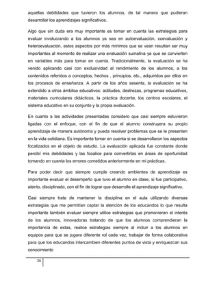aquellas debilidades que tuvieron los alumnos, de tal manera que pudieran
desarrollar los aprendizajes significativos.
Algo que sin duda era muy importante es tomar en cuenta las estrategias para
evaluar involucrando a los alumnos ya sea en autoevaluación, coevaluación y
heteroevaluación, estos aspectos por más mínimos que se vean resultan ser muy
importantes al momento de realizar una evaluación sumativa ya que se convierten
en variables más para tomar en cuenta. Tradicionalmente, la evaluación se ha
venido aplicando casi con exclusividad al rendimiento de los alumnos, a los
contenidos referidos a conceptos, hechos , principios, etc., adquiridos por ellos en
los procesos de enseñanza. A partir de los años sesenta, la evaluación se ha
extendido a otros ámbitos educativos: actitudes, destrezas, programas educativos,
materiales curriculares didácticos, la práctica docente, los centros escolares, el
sistema educativo en su conjunto y la propia evaluación.
En cuanto a las actividades presentadas considero que casi siempre estuvieron
ligadas con el enfoque, con el fin de que el alumno construyera su propio
aprendizaje de manera autónoma y pueda resolver problemas que se le presenten
en la vida cotidiana. Es importante tomar en cuenta si se desarrollaron los aspectos
focalizados en el objeto de estudio. La evaluación aplicada fue constante donde
percibí mis debilidades y las focalice para convertirlas en áreas de oportunidad
tomando en cuenta los errores cometidos anteriormente en mi prácticas.
Para poder decir que siempre cumple creando ambientes de aprendizaje es
importante evaluar el desempeño que tuvo el alumno en clase, si fue participativo,
atento, disciplinado, con el fin de lograr que desarrolle el aprendizaje significativo.
Casi siempre trate de mantener la disciplina en el aula utilizando diversas
estrategias que me permitían captar la atención de los educandos lo que resulta
importante también evaluar siempre utilice estrategias que promovieran el interés
de los alumnos, innovadoras tratando de que los alumnos comprendieran la
importancia de estas, realice estrategias siempre al incluir a los alumnos en
equipos para que se jugara diferente rol cada vez, trabajar de forma colaborativa
para que los educandos intercambien diferentes puntos de vista y enriquezcan sus
conocimiento
26
 