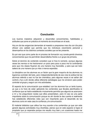 Conclusión
Los buenos maestros adquieren y desarrollan conocimientos, habilidades y
actitudes que pone en práctica al momento de encontrase en el aula.
Hoy en día las exigencias demandan al maestro a prepararse mas día con día para
ofrecer una calidad que permita que los individuos crecimiento personal y
desempeños en los distintos contestos sociales que se les presente.
Es por eso que como parte de mi proceso de formación voy construyendo diversos
conocimientos que me permitirán desarrollarlos frente a un grupo de primaria.
Sobre el dominio de contenido considero que si hice lo correcto, aunque algunas
veces los nervios si me traicionaron un poco pero poco a poco me fui controlando
para que mis clases fluyeran de una manera muy favorable, y para que así todo
saliera de una manera que yo más o menos esperaba.
La disciplina con los alumnos es un factor que la gran mayoría de los alumnos no
logramos controlar del todo, pero independientemente de eso creo la actitud de los
alumnos referido a eso no fue tan dramática, pero algunas veces si se salían del
control y fue a ahí donde utilice diferente estrategias que me sirvieron para poder
controlar al grupo y seguir con mis actividades.
El aspecto de la comunicación que establecí con los alumnos fue un tanto buena,
ya que a la hora de estar aplicando los contenidos que llevaba planificados la
confianza que se había establecido mutuamente permitía que algunos se acercaran
a mí y me preguntaran dudas que ellos presentaban, para mí eso es una parte
importante sobre la comunicación porque es ahí donde te das cuenta si realmente
has establecido diferentes roles que son importante para el desarrollo de los
alumnos como en este caso la confianza y la comunicación.
El material didáctico que utilice fue muy acorde a los contenidos ya que con este
generé algunas actividades muy divertidas, pienso que en este aspecto si logre el
propósito que yo esperaba porque me resulto muy bien y en ocasiones hasta me
27
 