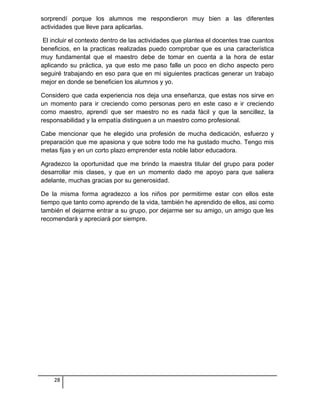 sorprendí porque los alumnos me respondieron muy bien a las diferentes
actividades que lleve para aplicarlas.
El incluir el contexto dentro de las actividades que plantea el docentes trae cuantos
beneficios, en la practicas realizadas puedo comprobar que es una característica
muy fundamental que el maestro debe de tomar en cuenta a la hora de estar
aplicando su práctica, ya que esto me paso falle un poco en dicho aspecto pero
seguiré trabajando en eso para que en mi siguientes practicas generar un trabajo
mejor en donde se beneficien los alumnos y yo.
Considero que cada experiencia nos deja una enseñanza, que estas nos sirve en
un momento para ir creciendo como personas pero en este caso e ir creciendo
como maestro, aprendí que ser maestro no es nada fácil y que la sencillez, la
responsabilidad y la empatía distinguen a un maestro como profesional.
Cabe mencionar que he elegido una profesión de mucha dedicación, esfuerzo y
preparación que me apasiona y que sobre todo me ha gustado mucho. Tengo mis
metas fijas y en un corto plazo emprender esta noble labor educadora.
Agradezco la oportunidad que me brindo la maestra titular del grupo para poder
desarrollar mis clases, y que en un momento dado me apoyo para que saliera
adelante, muchas gracias por su generosidad.
De la misma forma agradezco a los niños por permitirme estar con ellos este
tiempo que tanto como aprendo de la vida, también he aprendido de ellos, asi como
también el dejarme entrar a su grupo, por dejarme ser su amigo, un amigo que les
recomendará y apreciará por siempre.
28
 
