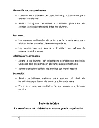Planeación del trabajo docente
• Consulto los materiales de capacitación y actualización para
retomar información.
• Realizo los ajustes necesarios al currículum para tratar de
atender las características de todos mis alumnos.
Recursos
• Los recursos ambientales del entorno o de la naturaleza para
reforzar los temas de las diferentes asignaturas.
• Los lugares con que cuenta la localidad para reforzar la
enseñanza de los temas
Estrategias y actividades
• Asigno a los alumnos con desempeño sobresaliente diferentes
funciones para que participen apoyando a sus compañeros
• Dedico atención especial a los alumnos con mayor rezago
Evaluación
• Realizo actividades variadas para conocer el nivel de
conocimiento que tienen mis alumnos sobre cada tema.
• Tomo en cuenta los resultados de las pruebas o exámenes
escritos.
Sustento teórico
La enseñanza de la historia en cuarto grado de primaria.
9
 