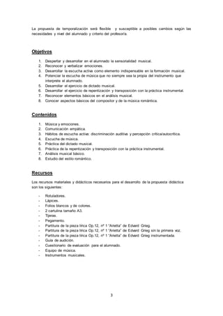 3
La propuesta de temporalización será flexible y susceptible a posibles cambios según las
necesidades y nivel del alumnado y criterio del profesor/a.
Objetivos
1. Despertar y desarrollar en el alumnado la sensorialidad musical.
2. Reconocer y verbalizar emociones.
3. Desarrollar la escucha activa como elemento indispensable en la formación musical.
4. Potenciar la escucha de música que no siempre sea la propia del instrumento que
interprete el alumnado.
5. Desarrollar el ejercicio de dictado musical.
6. Desarrollar el ejercicio de repentización y transposición con la práctica instrumental.
7. Reconocer elementos básicos en el análisis musical.
8. Conocer aspectos básicos del compositor y de la música romántica.
Contenidos
1. Música y emociones.
2. Comunicación empática.
3. Hábitos de escucha activa: discriminación auditiva y percepción crítica/autocrítica.
4. Escucha de música.
5. Práctica del dictado musical.
6. Práctica de la repentización y transposición con la práctica instrumental.
7. Análisis musical básico.
8. Estudio del estilo romántico.
Recursos
Los recursos materiales y didácticos necesarios para el desarrollo de la propuesta didáctica
son los siguientes:
- Rotuladores.
- Lápices.
- Folios blancos y de colores.
- 2 cartulina tamaño A3.
- Tijeras.
- Pegamento.
- Partitura de la pieza lírica Op.12, nº 1 “Arietta” de Edvard Grieg.
- Partitura de la pieza lírica Op.12, nº 1 “Arietta” de Edvard Grieg sin la primera voz.
- Partitura de la pieza lírica Op.12, nº 1 “Arietta” de Edvard Grieg instrumentada.
- Guía de audición.
- Cuestionario de evaluación para el alumnado.
- Equipo de música.
- Instrumentos musicales.
 