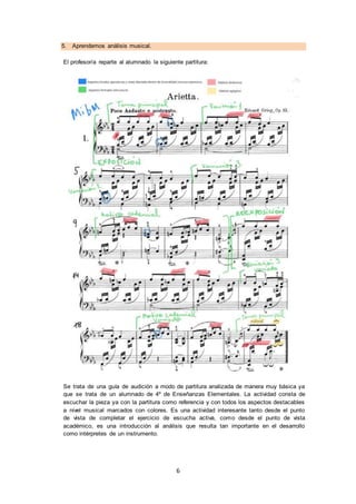 6
5. Aprendemos análisis musical.
El profesor/a reparte al alumnado la siguiente partitura:
Se trata de una guía de audición a modo de partitura analizada de manera muy básica ya
que se trata de un alumnado de 4º de Enseñanzas Elementales. La actividad consta de
escuchar la pieza ya con la partitura como referencia y con todos los aspectos destacables
a nivel musical marcados con colores. Es una actividad interesante tanto desde el punto
de vista de completar el ejercicio de escucha activa, como desde el punto de vista
académico, es una introducción al análisis que resulta tan importante en el desarrollo
como intérpretes de un instrumento.
 