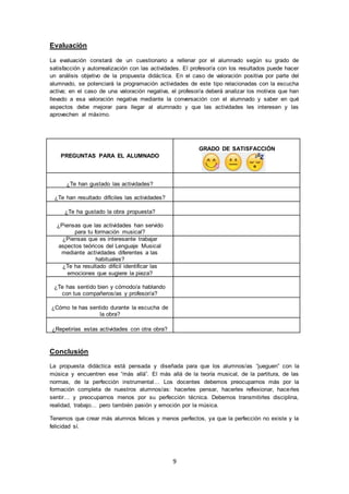 9
Evaluación
La evaluación constará de un cuestionario a rellenar por el alumnado según su grado de
satisfacción y autorrealización con las actividades. El profesor/a con los resultados puede hacer
un análisis objetivo de la propuesta didáctica. En el caso de valoración positiva por parte del
alumnado, se potenciará la programación actividades de este tipo relacionadas con la escucha
activa; en el caso de una valoración negativa, el profesor/a deberá analizar los motivos que han
llevado a esa valoración negativa mediante la conversación con el alumnado y saber en qué
aspectos debe mejorar para llegar al alumnado y que las actividades les interesen y las
aprovechen al máximo.
PREGUNTAS PARA EL ALUMNADO
GRADO DE SATISFACCIÓN
¿Te han gustado las actividades?
¿Te han resultado difíciles las actividades?
¿Te ha gustado la obra propuesta?
¿Piensas que las actividades han servido
para tu formación musical?
¿Piensas que es interesante trabajar
aspectos teóricos del Lenguaje Musical
mediante actividades diferentes a las
habituales?
¿Te ha resultado difícil identificar las
emociones que sugiere la pieza?
¿Te has sentido bien y cómodo/a hablando
con tus compañeros/as y profesor/a?
¿Cómo te has sentido durante la escucha de
la obra?
¿Repetirías estas actividades con otra obra?
Conclusión
La propuesta didáctica está pensada y diseñada para que los alumnos/as “jueguen” con la
música y encuentren ese “más allá”. El más allá de la teoría musical, de la partitura, de las
normas, de la perfección instrumental… Los docentes debemos preocuparnos más por la
formación completa de nuestros alumnos/as: hacerles pensar, hacerles reflexionar, hacerles
sentir… y preocuparnos menos por su perfección técnica. Debemos transmitirles disciplina,
realidad, trabajo… pero también pasión y emoción por la música.
Tenemos que crear más alumnos felices y menos perfectos, ya que la perfección no existe y la
felicidad sí.
 