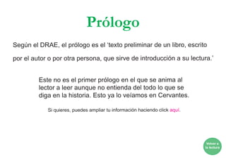 Prólogo
Según el DRAE, el prólogo es el ‘texto preliminar de un libro, escrito
por el autor o por otra persona, que sirve de introducción a su lectura.’
Este no es el primer prólogo en el que se anima al
lector a leer aunque no entienda del todo lo que se
diga en la historia. Esto ya lo veíamos en Cervantes.
Si quieres, puedes ampliar tu información haciendo click aquí.
Volver a
la lectura
 
