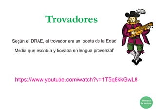 Trovadores
Según el DRAE, el trovador era un ‘poeta de la Edad
Media que escribía y trovaba en lengua provenzal’
https://www.youtube.com/watch?v=1T5q8kkGwL8
Volver a
la lectura
 