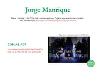 Jorge Manrique
Poeta castellano del SXV, autor de las célebres Coplas a la muerte de su padre.
Para más información: https://www.escritores.org/biografias/322-jorge-manrique
https://www.youtube.com/watch?v=N6YftleahHo
http://www.rae.es/sites/default/files/Co-
plas_a_la_muerte_de_su_padre.pdf
COPLAS .PDF
Volver a
la lectura
 
