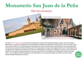 En pleno Pirineo Aragonés se encuentra el espectacular espacio del Paisaje Protegido de San Juan de la Peña y
Monte Oroel, y entre sus elementos más sobresalientes descuella el Monasterio Viejo de San Juan de la Peña, joya
de la época medieval. Las edificaciones conservadas, tan sólo una parte de las que existieron, son excelentes testi-
monios de las sucesivas formas artísticas en las diversas épocas en que este singular centro tuvo vida. Destacan es-
pecialmente los siglos del románico (XI al XIII) con notabilísimas muestras de arquitectura, pintura y sobre todo de la
escultura. El conjunto histórico-artístico de San Juan de la Peña se completa con el Monasterio Nuevo, del siglo
XVII, y con las iglesias de San Caprasio y de Santa María en la cercana localidad de Santa Cruz de la Serós,
ambas también del periodo románico.
Monasterio San Juan de la Peña
Web del monasterio
Volver a
la lectura
Imágenes: Patrimonio cultural de Aragón
 