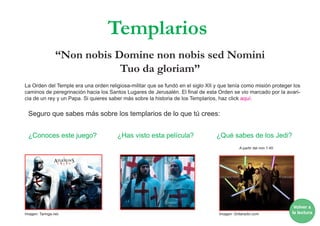 “Non nobis Domine non nobis sed Nomini
Tuo da gloriam”
La Orden del Temple era una orden religiosa-militar que se fundó en el siglo XII y que tenía como misión proteger los
caminos de peregrinación hacia los Santos Lugares de Jerusalén. El final de esta Orden se vio marcado por la avari-
cia de un rey y un Papa. Si quieres saber más sobre la historia de los Templarios, haz click aquí.
Seguro que sabes más sobre los templarios de lo que tú crees:
¿Conoces este juego? ¿Has visto esta película? ¿Qué sabes de los Jedi?
Templarios
A partir del min 1:40
Volver a
la lecturaImagen: Gritaradio.comImagen: Taringa.net
 