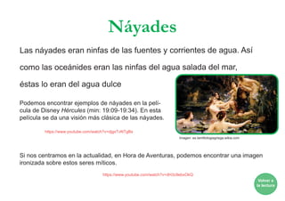 Náyades
Las náyades eran ninfas de las fuentes y corrientes de agua. Así
como las oceánides eran las ninfas del agua salada del mar,
éstas lo eran del agua dulce
Podemos encontrar ejemplos de náyades en la pelí-
cula de Disney Hércules (min: 19:09-19:34). En esta
película se da una visión más clásica de las náyades.
Si nos centramos en la actualidad, en Hora de Aventuras, podemos encontrar una imagen
ironizada sobre estos seres míticos.
https://www.youtube.com/watch?v=djgxTvNTgBs
https://www.youtube.com/watch?v=dH3c9ebxOkQ
Volver a
la lectura
Imagen: es.lamtitologiagriega.wikia.com
 