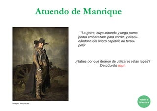 Atuendo de Manrique
‘La gorra, cuya redonda y larga pluma
podía embarazarle para correr, y desnu-
dándose del ancho capotillo de tercio-
pelo’
¿Sabes por qué dejaron de utilizarse estas ropas?
Descúbrelo aquí.
Volver a
la lecturaImagen: elmundo.es
 