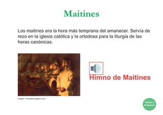Maitines
Los maitines era la hora más temprana del amanecer. Servía de
rezo en la iglesia católica y la ortodoxa para la liturgia de las
horas canónicas.
Himno de Maitines
Volver a
la lectura
Imagen: monasterio.galeon.com
 