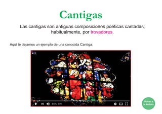 Cantigas
Aquí te dejamos un ejemplo de una conocida Cantiga:
Volver a
la lectura
Las cantigas son antiguas composiciones poéticas cantadas,
habitualmente, por trovadores.
 