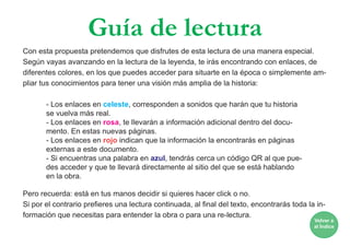 Guía de lectura
Con esta propuesta pretendemos que disfrutes de esta lectura de una manera especial.
Según vayas avanzando en la lectura de la leyenda, te irás encontrando con enlaces, de
diferentes colores, en los que puedes acceder para situarte en la época o simplemente am-
pliar tus conocimientos para tener una visión más amplia de la historia:
- Los enlaces en celeste, corresponden a sonidos que harán que tu historia
se vuelva más real.
- Los enlaces en rosa, te llevarán a información adicional dentro del docu-
mento. En estas nuevas páginas.
- Los enlaces en rojo indican que la información la encontrarás en páginas
externas a este documento.
- Si encuentras una palabra en azul, tendrás cerca un código QR al que pue-
des acceder y que te llevará directamente al sitio del que se está hablando
en la obra.
Pero recuerda: está en tus manos decidir si quieres hacer click o no.
Si por el contrario prefieres una lectura continuada, al final del texto, encontrarás toda la in-
formación que necesitas para entender la obra o para una re-lectura.
Volver a
al Índice
 