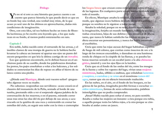 Prólogo
Yo no sé si esto es una historia que parece cuento o un
cuento que parece historia; lo que puedo decir es que en
su fondo hay una verdad, una verdad muy triste, de la que
acaso yo seré uno de los últimos en aprovecharme, dadas mis
condiciones de imaginación.
Otro, con esta idea, tal vez hubiera hecho un tomo de filoso-
fía lacrimosa; yo he escrito esta leyenda que, a los que nada
vean en su fondo, al menos podrá entretenerles un rato.
Capítulo I
Era noble, había nacido entre el estruendo de las armas, y el
insólito clamor de una trompa de guerra no le hubiera hecho
levantar la cabeza un instante ni apartar sus ojos un punto del
oscuro pergamino en que leía la última cantiga de un trovador.
Los que quisieran encontrarle, no lo debían buscar en el an-
churoso patio de su castillo, donde los palafreneros domaban
los potros, los pajes enseñaban a volar a los halcones, y los sol-
dados se entretenían los días de reposo en afilar el hierro de su
lanza contra una piedra.
-¿Dónde está Manrique, dónde está vuestro señor? -pregun-
taba algunas veces su madre.
-No sabemos -respondían sus servidores:- acaso estará en el
claustro del monasterio de la Peña, sentado al borde de una
tumba, prestando oído a ver si sorprende alguna palabra de la
conversación de los muertos; o en el puente, mirando correr
unas tras otras las olas del río por debajo de sus arcos; o acu-
rrucado en la quiebra de una roca y entretenido en contar las
estrellas del cielo, en seguir una nube con la vista o contemplar
los fuegos fatuos que cruzan como exhalaciones sobre el haz
de las lagunas. En cualquiera parte estará menos en donde esté
todo el mundo.
En efecto, Manrique amaba la soledad, y la amaba de tal
modo, que algunas veces hubiera deseado no tener sombra,
porque su sombra no le siguiese a todas partes.
Amaba la soledad, porque en su seno, dando rienda suelta a
la imaginación, forjaba un mundo fantástico, habitado por ex-
trañas creaciones, hijas de sus delirios y sus ensueños de poeta,
tanto, que nunca le habían satisfecho las formas en que pu-
diera encerrar sus pensamientos, y nunca los había encerrado
al escribirlos.
Creía que entre las rojas ascuas del hogar habitaban espíritus
de fuego de mil colores, que corrían como insectos de oro a lo
largo de los troncos encendidos, o danzaban en una luminosa
ronda de chispas en la cúspide de las llamas, y se pasaba las
horas muertas sentado en un escabel junto a la alta chimenea
gótica, inmóvil y con los ojos fijos en la lumbre.
Creía que en el fondo de las ondas del río, entre los musgos
de la fuente y sobre los vapores del lago, vivían unas mujeres
misteriosas, hadas, sílfides u ondinas, que exhalaban lamentos
y suspiros, o cantaban y se reían en el monótono rumor del
agua, rumor que oía en silencio intentando traducirlo.
En las nubes, en el aire, en el fondo de los bosques, en las
grietas de las peñas, imaginaba percibir formas o escuchar so-
nidos misteriosos, formas de seres sobrenaturales, palabras
ininteligibles que no podía comprender.
¡Amar! Había nacido para soñar el amor, no para sentirlo.
Amaba a todas las mujeres un instante: a ésta porque era rubia,
a aquélla porque tenía los labios rojos, a la otra porque se cim-
breaba al andar como un junco.
1
 