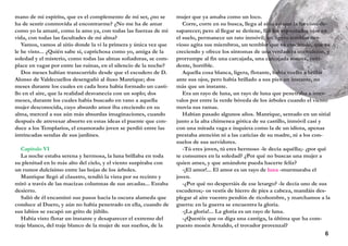 mano de mi espíritu, que es el complemento de mi ser, ¿no se
ha de sentir conmovida al encontrarme? ¿No me ha de amar
como yo la amaré, como la amo ya, con todas las fuerzas de mi
vida, con todas las facultades de mi alma?
Vamos, vamos al sitio donde la vi la primera y única vez que
le he visto... ¿Quién sabe si, caprichosa como yo, amiga de la
soledad y el misterio, como todas las almas soñadoras, se com-
place en vagar por entre las ruinas, en el silencio de la noche?
Dos meses habían transcurrido desde que el escudero de D.
Alonso de Valdecuellos desengañó al iluso Manrique; dos
meses durante los cuales en cada hora había formado un casti-
llo en el aire, que la realidad desvanecía con un soplo; dos
meses, durante los cuales había buscado en vano a aquella
mujer desconocida, cuyo absurdo amor iba creciendo en su
alma, merced a sus aún más absurdas imaginaciones, cuando
después de atrevesar absorto en estas ideas el puente que con-
duce a los Templarios, el enamorado joven se perdió entre las
intrincadas sendas de sus jardines.
Capítulo VI
La noche estaba serena y hermosa, la luna brillaba en toda
su plenitud en lo más alto del cielo, y el viento suspiraba con
un rumor dulcísimo entre las hojas de los árboles.
Manrique llegó al claustro, tendió la vista por su recinto y
miró a través de las macizas columnas de sus arcadas... Estaba
desierto.
Salió de él encaminó sus pasos hacia la oscura alameda que
conduce al Duero, y aún no había penetrado en ella, cuando de
sus labios se escapó un grito de júbilo.
Había visto flotar un instante y desaparecer el extremo del
traje blanco, del traje blanco de la mujer de sus sueños, de la
mujer que ya amaba como un loco.
Corre, corre en su busca, llega al sitio en que la ha visto de-
saparecer; pero al llegar se detiene, fija los espantados ojos en
el suelo, permanece un rato inmóvil; un ligero temblor ner-
vioso agita sus miembros, un temblor que va creciendo, que va
creciendo y ofrece los síntomas de una verdadera convulsión, y
prorrumpe al fin una carcajada, una carcajada sonora, estri-
dente, horrible.
Aquella cosa blanca, ligera, flotante, había vuelto a brillar
ante sus ojos, pero había brillado a sus pies un instante, no
más que un instante.
Era un rayo de luna, un rayo de luna que penetraba a inter-
valos por entre la verde bóveda de los árboles cuando el viento
movía sus ramas.
Habían pasado algunos años. Manrique, sentado en un sitial
junto a la alta chimenea gótica de su castillo, inmóvil casi y
con una mirada vaga e inquieta como la de un idiota, apenas
prestaba atención ni a las caricias de su madre, ni a los con-
suelos de sus servidores.
-Tú eres joven, tú eres hermoso -le decía aquélla;- ¿por qué
te consumes en la soledad? ¿Por qué no buscas una mujer a
quien ames, y que amándote pueda hacerte feliz?
-¡El amor!... El amor es un rayo de luna -murmuraba el
joven.
-¿Por qué no despertáis de ese letargo? -le decía uno de sus
escuderos;- os vestís de hierro de pies a cabeza, mandáis des-
plegar al aire vuestro pendón de ricohombre, y marchamos a la
guerra: en la guerra se encuentra la gloria.
-¡La gloria!... La gloria es un rayo de luna.
-¿Queréis que os diga una cantiga, la última que ha com-
puesto mosén Arnaldo, el trovador provenzal?
6
 