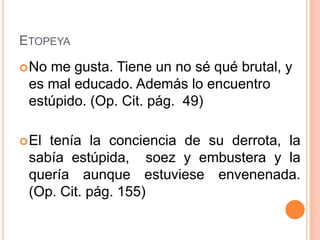 ETOPEYA
 Nome gusta. Tiene un no sé qué brutal, y
 es mal educado. Además lo encuentro
 estúpido. (Op. Cit. pág. 49)

 Eltenía la conciencia de su derrota, la
 sabía estúpida, soez y embustera y la
 quería aunque estuviese envenenada.
 (Op. Cit. pág. 155)
 