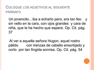 COLOQUE LOS ADJETIVOS AL SIGUIENTE
PÁRRAFO

 Un jovencito…iba a echarlo pero, era tan feo y
 sin vello en la cara, con ojos grandes y cara de
 niña, que le he hecho que espere. Op. Cit. pág.
 37

 Al ver a aquella señora Hugon, aquel rostro
 pálido     con trenzas de cabello ensortijado y
 corto por tan fingida sonrisa. Op. Cit. pág. 54
 