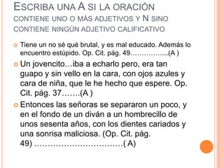ESCRIBA UNA A SI LA ORACIÓN
CONTIENE UNO O MÁS ADJETIVOS Y N SINO
CONTIENE NINGÚN ADJETIVO CALIFICATIVO

   Tiene un no sé qué brutal, y es mal educado. Además lo
    encuentro estúpido. Op. Cit. pág. 49……………..(A )
 Un  jovencito…iba a echarlo pero, era tan
  guapo y sin vello en la cara, con ojos azules y
  cara de niña, que le he hecho que espere. Op.
  Cit. pág. 37…….(A )
 Entonces las señoras se separaron un poco, y
  en el fondo de un diván a un hombrecillo de
  unos sesenta años, con los dientes cariados y
  una sonrisa maliciosa. (Op. Cit. pág.
  49) ……………………………( A)
 