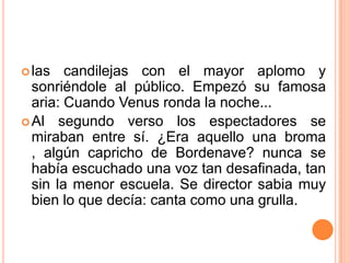  las   candilejas con el mayor aplomo y
  sonriéndole al público. Empezó su famosa
  aria: Cuando Venus ronda la noche...
 Al segundo verso los espectadores se
  miraban entre sí. ¿Era aquello una broma
  , algún capricho de Bordenave? nunca se
  había escuchado una voz tan desafinada, tan
  sin la menor escuela. Se director sabia muy
  bien lo que decía: canta como una grulla.
 