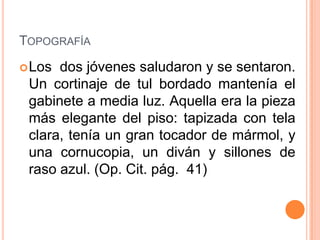 TOPOGRAFÍA
 Los dos jóvenes saludaron y se sentaron.
 Un cortinaje de tul bordado mantenía el
 gabinete a media luz. Aquella era la pieza
 más elegante del piso: tapizada con tela
 clara, tenía un gran tocador de mármol, y
 una cornucopia, un diván y sillones de
 raso azul. (Op. Cit. pág. 41)
 