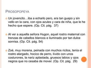 PROSOPOPEYA
   Un jovencito…iba a echarlo pero, era tan guapo y sin
    vello en la cara, con ojos azules y cara de niña, que le he
    hecho que espere. (Op. Cit. pág. 37)

   Al ver a aquella señora Hugon, aquel rostro maternal con
    trenzas de cabellos blancos e iluminado por tan dulce
    sonrisa. (Op. Cit. pág. 54)

   Zoé, muy morena, peinada con muchos ricitos, tenía el
    rostro alargado, hocico de perro, lívido con unos
    costurones, la nariz aplastada, gruesos labios y ojos
    negros que no cesaba de mover. (Op. Cit. pág. 29)
 