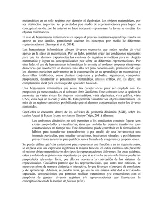 matemáticos en un solo registro, por ejemplo el algebraico. Los objetos matemáticos, por
ser abstractos, requieren ser presentados por medio de representaciones para lograr su
conceptualización, por lo anterior se hace necesario replantearse la forma se enseñar los
objetos matemáticos.
El uso de herramientas informáticas en apoyo al proceso enseñanza-aprendizaje resulta un
aporte en este sentido, permitiendo acercar los conceptos por medio de diferentes
representaciones (Gruszycki et al, 2014).
Las herramientas informáticas ofrecen diversos escenarios que puden resultar de vital
apoyo en la clase de matematica. Por un lado, permiten crear las condiciones necesarias
para que los alumnos experimeten los cambios de registros semióticos para un obejeto
matematico y logren su conceptualización por sobre las diferentes representaciones. Por
otro lado, el uso de herramientas informáticas le permite al profesor proponer situaciones
didacticas que involucren al alumnos más allá del puro conocimiento, permientiendo que
los alumnos participen activamente en la construcción de su aprendizaje en matemática y
desarrollen habilidades, como plantear conjeturas y probarlas, argumentar, comprobar
propiedades, desarrollar el pensamiento matemático, analisis critico, etc. Es decir, un
complemento ideal para el enfoque del aprender haciendo.
Una herramienta informática que reune las caracteristicas para ser empleda con los
propositos ya mencionados, es el software libre GeoGebra. Este software tiene la opción de
presentar en varias vistas los obejetos matemáticos: vista algebraica, vista gráfica, vista
CAS, vista hoja de cálculo y vista 3D. Esto perimite visualizar los objetos matemáticos en
más de un registro semiótico posibilitando que el alumnos conceptualice mejor los diverso
contenidos.
GeoGebra se encuentra dentro de los software de geometría dinámica (SGD), sobre los
cuales Arcavi & Hadas (como se citan en Santos-Trigo, 2011) afirman:
Los ambientes dinámicos no sólo permiten a los estudiantes construir figuras con
ciertas propiedades y visualizarlas, sino que también les permite transformar esas
construcciones en tiempo real. Este dinamismo puede contribuir en la formación de
hábitos para transformar (mentalmente o por medio de una herramienta) una
instancia particular, para estudiar variaciones, invariantes visuales, y posiblemente
proveer bases intuitivas para justificaciones formales de conjeturas y proposiciones.
Se puede utilizar gráficos cartesianos para representar una función y en un siguiente paso,
se expresa con una expresión algebraica la misma función, en estos cambios está presente
el mismo objeto matemático en dos tipos de representaciones diferentes. En otras palabras,
estos cambios de registros son importantes ya que si se enseña en una sola forma quedarían
propiedades relevantes fuera, por ello es necesaria la conversión de los sistemas de
representación. GeoGebra permite que las representaciones, que antes eran estáticas, se
muestren ahora de manera dinámica e interactiva, lo que favorece el proceso de enseñanza
y de aprendizaje. Además, se pueden crear, ya sea en una misma actividad o actividades
separadas, construcciones que permitan realizar tratamientos y/o conversiones con el
propósito de generar diversos registros y/o representaciones que favorezcan la
conceptualización de la noción de función (afín).
 