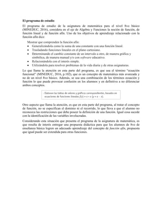 El programa de estudio
El programa de estudio de la asignatura de matemática para el nivel 8vo básico
(MINEDUC, 2016), considera en el eje de Algebra y Funciones la noción de función, de
función lineal y de función afín. Uno de los objetivos de aprendizaje relacionado con la
función afín dice:
Mostrar que comprenden la función afín:
 Generalizándola como la suma de una constante con una función lineal.
 Trasladando funciones lineales en el plano cartesiano.
 Determinando el cambio constante de un intervalo a otro, de manera gráfica y
simbólica, de manera manual y/o con software educativo.
 Relacionándola con el interés simple.
 Utilizándola para resolver problemas de la vida diaria y de otras asignaturas.
Lo que llama la atención en esta parte del programa, es que usa el término “ecuación
funcional” (MINEDUC, 2016, p.102), que es un concepto de matemática más avanzada y
no de un nivel 8vo básico. Además, se usa una combinación de los términos ecuación y
función lo que puede provocar confusión en los alumnos y en definitiva a no diferenciar
ambos conceptos.
Otro aspecto que llama la atención, es que en esta parte del programa, al tratar el concepto
de función, no se especifican el dominio ni el recorrido, lo que lleva a que el alumno no
reconozca las restricciones que debe poseer la definición de una función. Igual cosa sucede
con la identificación de las variables involucradas.
Considerando esta situación que presenta el programa de la asignatura de matemática, es
que resulta de interés entregar una propuesta didáctica para que los alumnos de 8vo de
enseñanza básica logren un adecuado aprendizaje del concepto de función afín, propuesta
que igual puede ser extendida para otras funciones.
 
