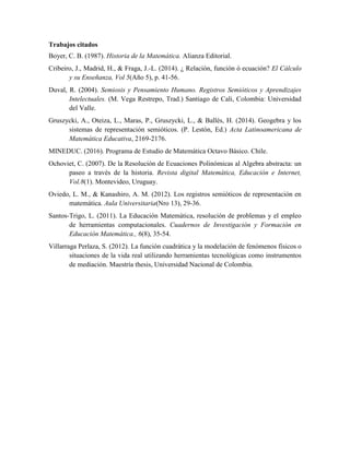 Trabajos citados
Boyer, C. B. (1987). Historia de la Matemática. Alianza Editorial.
Cribeiro, J., Madrid, H., & Fraga, J.-L. (2014). ¿ Relación, función ó ecuación? El Cálculo
y su Enseñanza, Vol 5(Año 5), p. 41-56.
Duval, R. (2004). Semiosis y Pensamiento Humano. Registros Semióticos y Aprendizajes
Intelectuales. (M. Vega Restrepo, Trad.) Santiago de Cali, Colombia: Universidad
del Valle.
Gruszycki, A., Oteiza, L., Maras, P., Gruszycki, L., & Ballés, H. (2014). Geogebra y los
sistemas de representación semióticos. (P. Lestón, Ed.) Acta Latinoamericana de
Matemática Educativa, 2169-2176.
MINEDUC. (2016). Programa de Estudio de Matemática Octavo Básico. Chile.
Ochoviet, C. (2007). De la Resolución de Ecuaciones Polinómicas al Algebra abstracta: un
paseo a través de la historia. Revista digital Matemática, Educación e Internet,
Vol.8(1). Montevideo, Uruguay.
Oviedo, L. M., & Kanashiro, A. M. (2012). Los registros semióticos de representación en
matemática. Aula Universitaria(Nro 13), 29-36.
Santos-Trigo, L. (2011). La Educación Matemática, resolución de problemas y el empleo
de herramientas computacionales. Cuadernos de Investigación y Formación en
Educación Matemática., 6(8), 35-54.
Villarraga Perlaza, S. (2012). La función cuadrática y la modelación de fenómenos físicos o
situaciones de la vida real utilizando herramientas tecnológicas como instrumentos
de mediación. Maestría thesis, Universidad Nacional de Colombia.
 