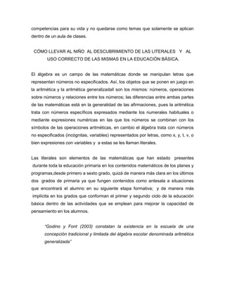 competencias para su vida y no quedarse como temas que solamente se aplican
dentro de un aula de clases.
CÓMO LLEVAR AL NIÑO AL DESCUBRIMIENTO DE LAS LITERALES Y AL
USO CORRECTO DE LAS MISMAS EN LA EDUCACIÓN BÁSICA.
El álgebra es un campo de las matemáticas donde se manipulan letras que
representan números no especificados. Así, los objetos que se ponen en juego en
la aritmética y la aritmética generalizada‖ son los mismos: números, operaciones
sobre números y relaciones entre los números; las diferencias entre ambas partes
de las matemáticas está en la generalidad de las afirmaciones, pues la aritmética
trata con números específicos expresados mediante los numerales habituales o
mediante expresiones numéricas en las que los números se combinan con los
símbolos de las operaciones aritméticas, en cambio el álgebra trata con números
no especificados (incógnitas, variables) representados por letras, como x, y, t, v, o
bien expresiones con variables y a estas se les llaman literales.
Las literales son elementos de las matemáticas que han estado presentes
durante toda la educación primaria en los contenidos matemáticos de los planes y
programas,desde primero a sexto grado, quizá de manera más clara en los últimos
dos grados de primaria ya que fungen contenidos como antesala a situaciones
que encontrará el alumno en su siguiente etapa formativa; y de manera más
implícita en los grados que conforman el primer y segundo ciclo de la educación
básica dentro de las actividades que se emplean para mejorar la capacidad de
pensamiento en los alumnos.
“Godino y Font (2003) constatan la existencia en la escuela de una
concepción tradicional y limitada del álgebra escolar denominada aritmética
generalizada”
 