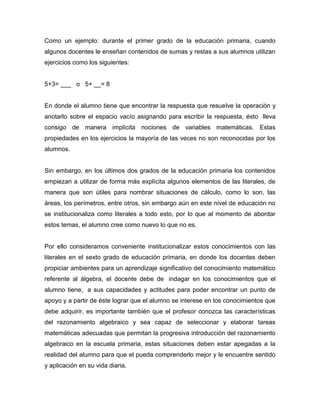 Como un ejemplo: durante el primer grado de la educación primaria, cuando
algunos docentes le enseñan contenidos de sumas y restas a sus alumnos utilizan
ejercicios como los siguientes:
5+3= ___ o 5+ __= 8
En donde el alumno tiene que encontrar la respuesta que resuelve la operación y
anotarlo sobre el espacio vacío asignando para escribir la respuesta, ésto lleva
consigo de manera implícita nociones de variables matemáticas. Estas
propiedades en los ejercicios la mayoría de las veces no son reconocidas por los
alumnos.
Sin embargo, en los últimos dos grados de la educación primaria los contenidos
empiezan a utilizar de forma más explícita algunos elementos de las literales, de
manera que son útiles para nombrar situaciones de cálculo, como lo son, las
áreas, los perímetros, entre otros, sin embargo aún en este nivel de educación no
se institucionaliza como literales a todo esto, por lo que al momento de abordar
estos temas, el alumno cree como nuevo lo que no es.
Por ello consideramos conveniente institucionalizar estos conocimientos con las
literales en el sexto grado de educación primaria, en donde los docentes deben
propiciar ambientes para un aprendizaje significativo del conocimiento matemático
referente al álgebra, el docente debe de indagar en los conocimientos que el
alumno tiene, a sus capacidades y actitudes para poder encontrar un punto de
apoyo y a partir de éste lograr que el alumno se interese en los conocimientos que
debe adquirir, es importante también que el profesor conozca las características
del razonamiento algebraico y sea capaz de seleccionar y elaborar tareas
matemáticas adecuadas que permitan la progresiva introducción del razonamiento
algebraico en la escuela primaria, estas situaciones deben estar apegadas a la
realidad del alumno para que el pueda comprenderlo mejor y le encuentre sentido
y aplicación en su vida diaria.
 