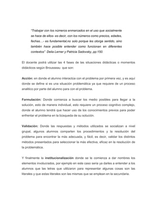 “Trabajar con los números enmarcados en el uso que socialmente
se hace de ellos- es decir, con los números como precios, edades,
fechas…- es fundamental,no solo porque les otorga sentido, sino
también hace posible entender como funcionan en diferentes
contextos” Delia Lerner y Patricia Sadovsky, pp:150.
El docente podrá utilizar las 4 fases de las situaciones didácticas o momentos
didácticos según Brousseau que son:
Acción: en donde el alumno interactúa con el problema por primera vez, y es aquí
donde se define si es una situación problemática ya que requiere de un proceso
analitico por parte del alumno para con el problema.
Formulación: Donde comienza a buscar los medio posibles para llegar a la
solución, esto de manera individual, esto requiere un proceso cognitivo complejo,
donde el alumno tendrá que hacer uso de los conocimientos previos para poder
enfrentar el problema en la búsqueda de su solución.
Validación: Donde las respuestas y métodos utilizados se socializan a nivel
grupal, algunos alumnos comparten los procedimientos y la resolución del
problema para encontrar la más adecuada, y fácil, es decir, validar los distintos
métodos presentados para seleccionar la más efectiva, eficaz en la resolución de
la problemática.
Y finalmente la institucionalización donde se le comienza a dar nombres los
elementos involucrados, por ejemplo en este caso seria ya darles a entender a los
alumnos que las letras que utilizaron para representar algunas cosas son las
literales y que estas literales son las mismas que se emplean en la secundaria.
 