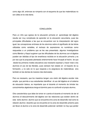 como algo útil, entonces se rompería con el esquema de que las matemáticas no
son útiles en la vida diaria.
CONCLUSIÓN
Para un niño que egresa de la educación primaria el aprendizaje del álgebra
resulta ser muy complicada de aprender en la educación secundaria, pues las
principales dificultades a las que se encuentran son la interpretación del signo
igual, las concepciones erróneas de los alumnos sobre el significado de las letras
utilizadas como variables, el rechazo de expresiones no numéricas como
respuestas a un problema que se les sea presentado. algunos investigadores
como Blanton y Kaput sugieren que las dificultades de los alumnos con el álgebra
pueden ser debidas al tipo de enseñanza recibida en la educación primaria y es
por eso que la propuesta planteada anteriormente hace hincapié al hecho de que
desde los primeros niveles educativos sea necesario expresar y hacer notar a los
alumnos el uso de las literales, pues siempre han estado en el trayecto de su
formación, y no solo en lo que respecta a la asignatura de matemáticas sino
también en las demás de manera más disimulada.
Pero es necesario, que los maestros tengan una visión del álgebra escolar más
amplia que permita a sus estudiantes identificar el uso del álgebra en el sistema
de educación básica, es importante que el docente al momento de brindar los
conocimientos algebraicos tenga el dominio para no confundir al propio alumno.
Otra característica que debe de tomar en cuenta el docente al momento de dar al
alumnos el descubrimiento del álgebra son las relaciones que existen dentro de
esta tanto alumno- alumno que se encuentra el la zona de desarrollo real como la
relación alumno- docente que se encuentra en la zona de desarrollo próximo para
así llevar al alumno a la zona de desarrollo potencial .también no hay que perder
 