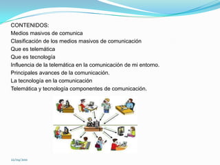 CONTENIDOS:Medios masivos de comunicaClasificación de los medios masivos de comunicación Que es telemáticaQue es tecnologíaInfluencia de la telemática en la comunicación de mi entorno.Principales avances de la comunicación.La tecnología en la comunicaciónTelemática y tecnología componentes de comunicación.22/04/2011