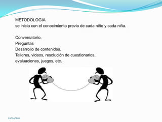      METODOLOGIA     se inicia con el conocimiento previo de cada niño y cada niña.     Conversatorio.     Preguntas     Desarrollo de contenidos.     Talleres, videos, resolución de cuestionarios,     evaluaciones, juegos, etc.22/04/2011