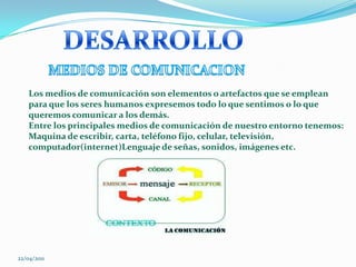 DESARROLLO                  MEDIOS DE COMUNICACIONLos medios de comunicación son elementos o artefactos que se emplean para que los seres humanos expresemos todo lo que sentimos o lo que queremos comunicar a los demás.Entre los principales medios de comunicación de nuestro entorno tenemos:Maquina de escribir, carta, teléfono fijo, celular, televisión, computador(internet)Lenguaje de señas, sonidos, imágenes etc. 22/04/2011