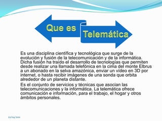   Que es  TelemáticaEs una disciplina científica y tecnológica que surge de la evolución y fusión de la telecomunicación y de la informática. Dicha fusión ha traído el desarrollo de tecnologías que permiten desde realizar una llamada telefónica en la cima del monte Elbrus a un abonado en la selva amazónica, enviar un vídeo en 3D por internet, o hasta recibir imágenes de una sonda que orbita alrededor de un planeta distante.    Es el conjunto de servicios y técnicas que asocian las telecomunicaciones y la informática. La telemática ofrece comunicación e información, para el trabajo, el hogar y otros ámbitos personales. 22/04/2011