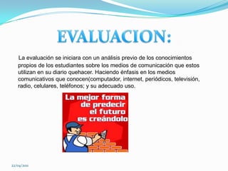 EVALUACION: La evaluación se iniciara con un análisis previo de los conocimientos propios de los estudiantes sobre los medios de comunicación que estos utilizan en su diario quehacer. Haciendo énfasis en los medios comunicativos que conocen(computador, internet, periódicos, televisión, radio, celulares, teléfonos; y su adecuado uso.22/04/2011
