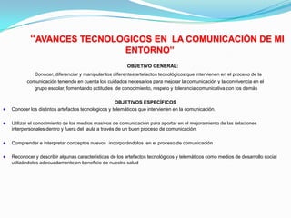  “AVANCES TECNOLOGICOS EN  LA COMUNICACIÓN DE MI ENTORNO”OBJETIVO GENERAL:    Conocer, diferenciar y manipular los diferentes artefactos tecnológicos que intervienen en el proceso de la comunicación teniendo en cuenta los cuidados necesarios para mejorar la comunicación y la convivencia en el grupo escolar, fomentando actitudes  de conocimiento, respeto y tolerancia comunicativa con los demásOBJETIVOS ESPECÍFICOSConocer los distintos artefactos tecnológicos y telemáticos que intervienen en la comunicación.Utilizar el conocimiento de los medios masivos de comunicación para aportar en el mejoramiento de las relaciones interpersonales dentro y fuera del  aula a través de un buen proceso de comunicación.Comprender e interpretar conceptos nuevos  incorporándolos  en el proceso de comunicaciónReconocer y describir algunas características de los artefactos tecnológicos y telemáticos como medios de desarrollo social utilizándolos adecuadamente en beneficio de nuestra salud 