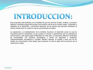 INTRODUCCION:Esta propuesta está diseñada con la finalidad de que los alumnos recojan, analicen y procesen saberes y actitudes propias del proceso comunicativo que se da en nuestro medio, y aprendan a utilizarlos en el desarrollo y crecimiento personal, de tal manera que permitan beneficios al entorno donde viven en cuanto a nuevos conocimientos se refiere. La experiencia y el planteamiento de la temática favorecen el desarrollo social, lo cual es importante para los estudiantes, ya que motivan a conocer y experimentar qué es realmente la comunicación y que papel juega la telemática en todo esto. La propuesta relaciona contenidos de humanidades con procesos tecnológicos y temas de seguridad y protección medioambientales, tecnológicos y sociales. Plantea, además, el cuidado y buen uso de los medios de comunicación como bases para conservar no solo la salud sino la armonía con el medio que lo rodea.22/04/2011